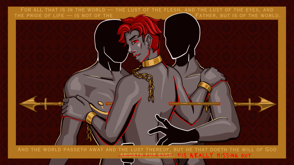 a digital art piece depicting an androgynous figure between two less detailed figures, with a hand resting on each of them, over a dark red background. the three figures are pinned together with a golden arrow shape, and there are bright red accents throughout the focal points of the piece. the edges of the piece have a golden frame shape with the text 'For all that is in the world — the lust of the flesh, and the lust of the eyes, and the pride of life — is not of the Father, but is of the world. And the world passeth away and the lust thereof, but he that doeth the will of God abideth for ever.' The phrase 'abideth for ever' is crossed out and replaced with the text 'is really missing out' in the same bright red as the accents.